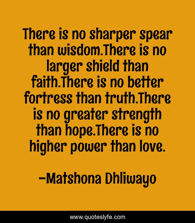 There is no sharper spear than wisdom.There is no larger shield than faith.There is no better fortress than truth.There is no greater strength than hope.There is no higher power than love.