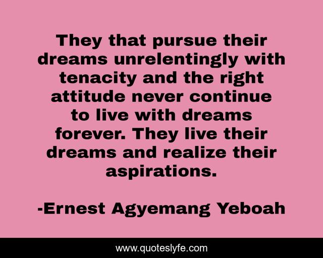 They that pursue their dreams unrelentingly with tenacity and the right attitude never continue to live with dreams forever. They live their dreams and realize their aspirations.
