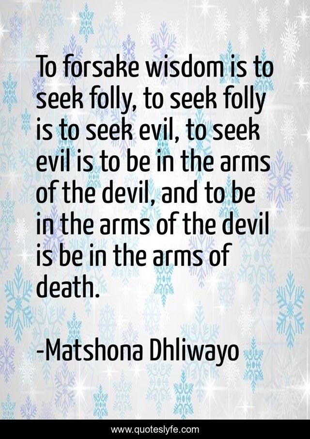 To forsake wisdom is to seek folly, to seek folly is to seek evil, to seek evil is to be in the arms of the devil, and to be in the arms of the devil is be in the arms of death.