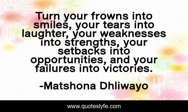 Turn your frowns into smiles, your tears into laughter, your weaknesses into strengths, your setbacks into opportunities, and your failures into victories.