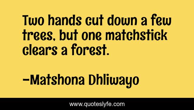Two hands cut down a few trees, but one matchstick clears a forest.