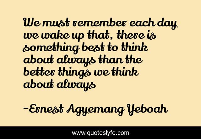 We must remember each day we wake up that, there is something best to think about always than the better things we think about always