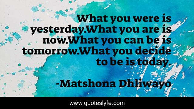 What you were is yesterday.What you are is now.What you can be is tomorrow.What you decide to be is today.