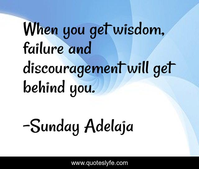 When you get wisdom, failure and discouragement will get behind you.