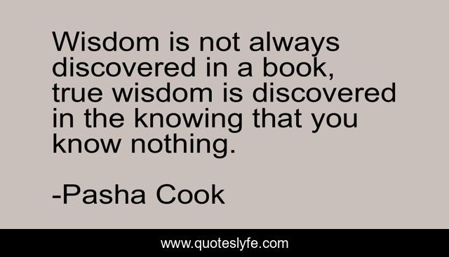 Wisdom is not always discovered in a book, true wisdom is discovered in the knowing that you know nothing.