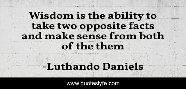 Wisdom is the ability to take two opposite facts and make sense from both of the them