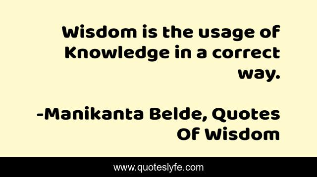 Wisdom is the usage of Knowledge in a correct way.