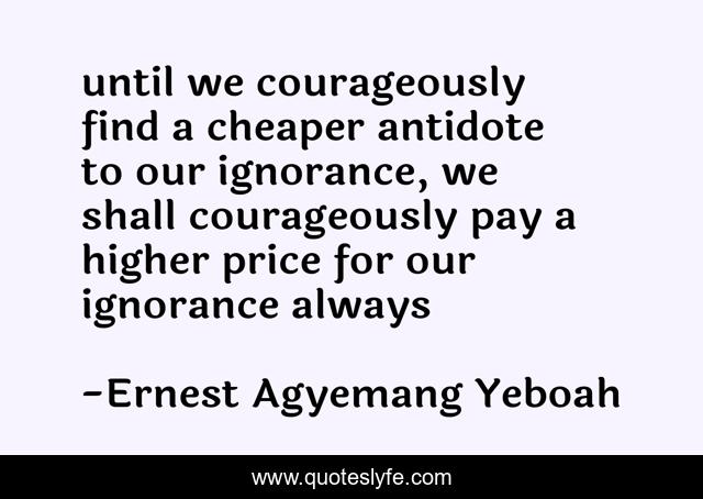 until we courageously find a cheaper antidote to our ignorance, we shall courageously pay a higher price for our ignorance always