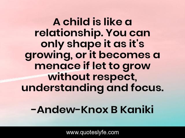 A child is like a relationship. You can only shape it as it's growing, or it becomes a menace if let to grow without respect, understanding and focus.