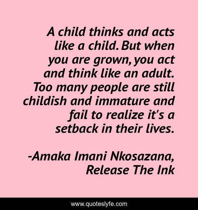 A child thinks and acts like a child. But when you are grown, you act and think like an adult. Too many people are still childish and immature and fail to realize it's a setback in their lives.