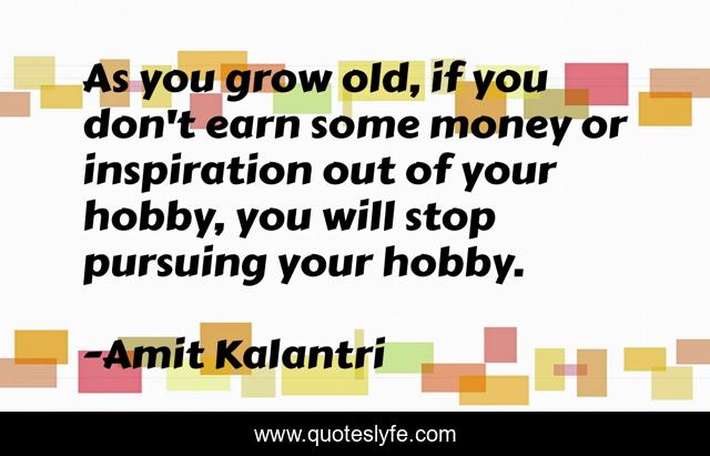 As you grow old, if you don't earn some money or inspiration out of your hobby, you will stop pursuing your hobby.
