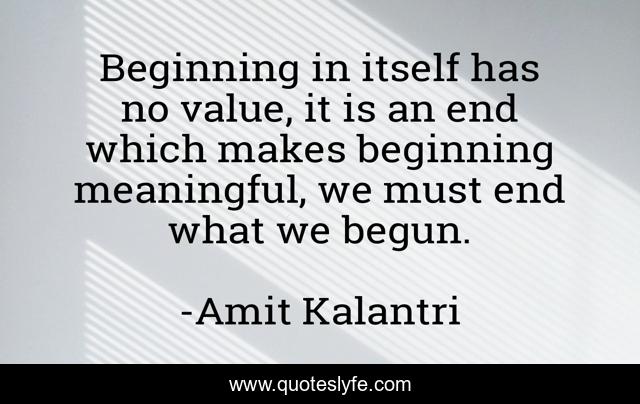 Beginning in itself has no value, it is an end which makes beginning meaningful, we must end what we begun.