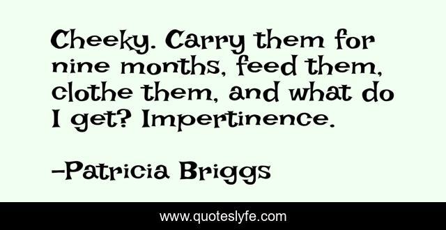 Cheeky. Carry them for nine months, feed them, clothe them, and what do I get? Impertinence.