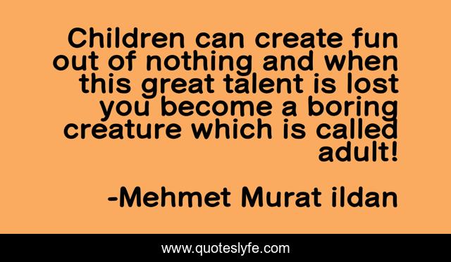Children can create fun out of nothing and when this great talent is lost you become a boring creature which is called adult!