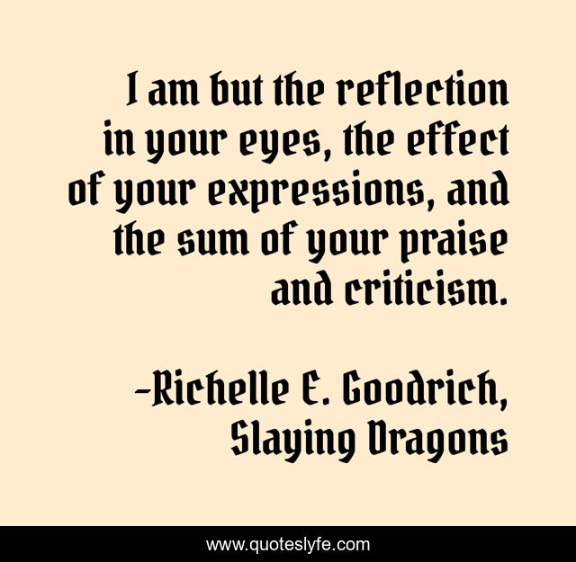 I am but the reflection in your eyes, the effect of your expressions, and the sum of your praise and criticism.