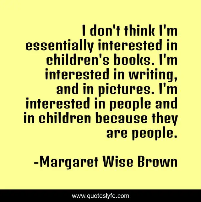 I don't think I'm essentially interested in children's books. I'm interested in writing, and in pictures. I'm interested in people and in children because they are people.