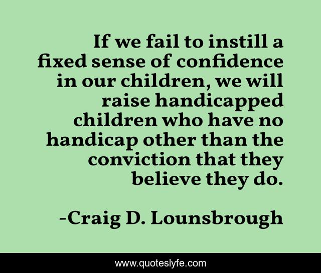 If we fail to instill a fixed sense of confidence in our children, we will raise handicapped children who have no handicap other than the conviction that they believe they do.