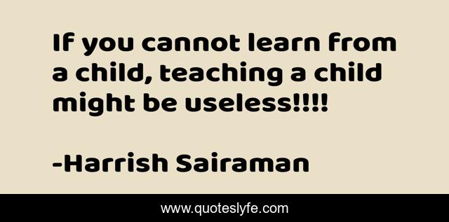 If you cannot learn from a child, teaching a child might be useless!!!!