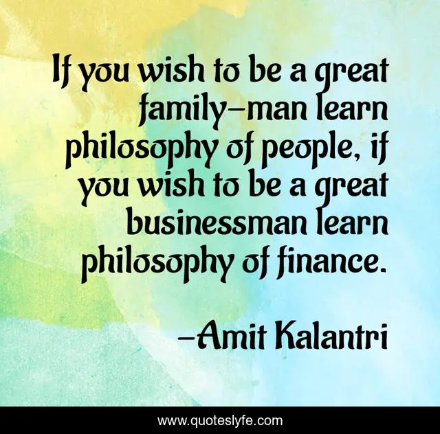 If you wish to be a great family-man learn philosophy of people, if you wish to be a great businessman learn philosophy of finance.
