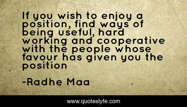If you wish to enjoy a position, find ways of being useful, hard working and cooperative with the people whose favour has given you the position