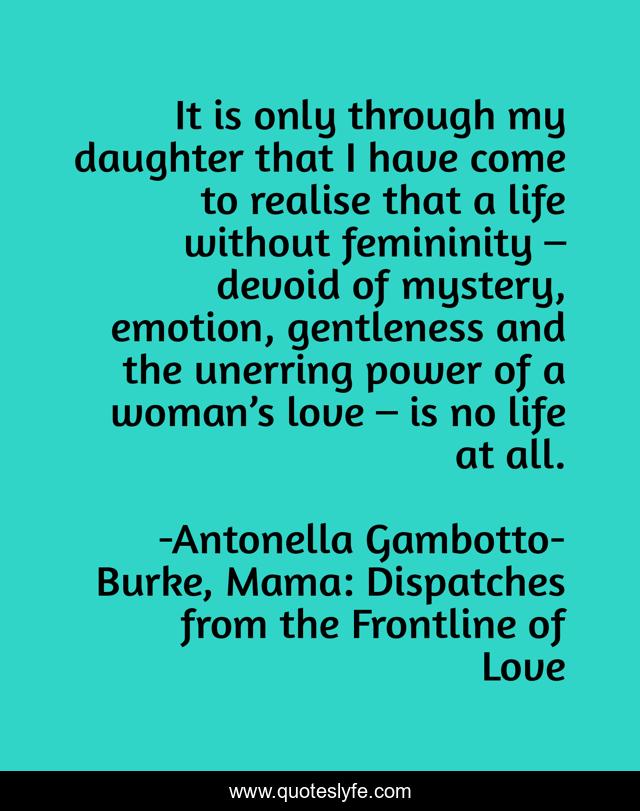 It is only through my daughter that I have come to realise that a life without femininity – devoid of mystery, emotion, gentleness and the unerring power of a woman’s love – is no life at all.