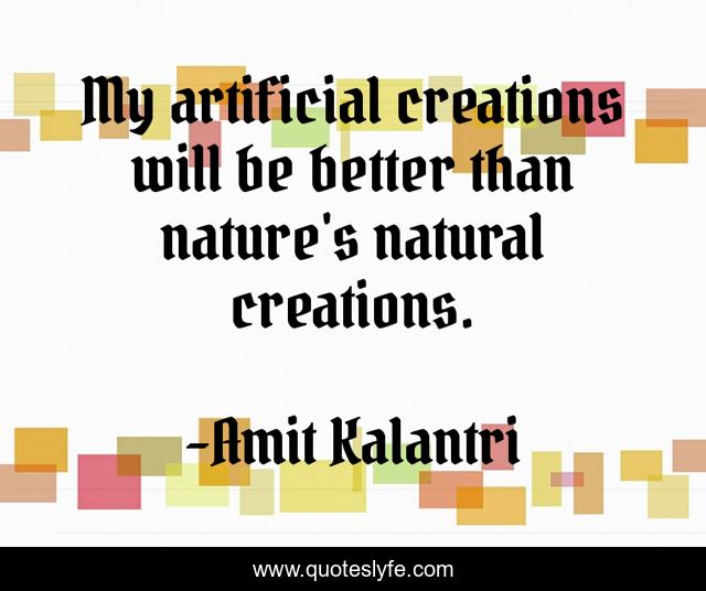 My artificial creations will be better than nature's natural creations.