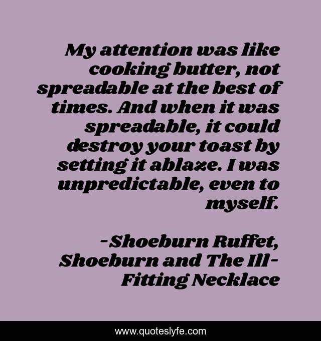 My attention was like cooking butter, not spreadable at the best of times. And when it was spreadable, it could destroy your toast by setting it ablaze. I was unpredictable, even to myself.