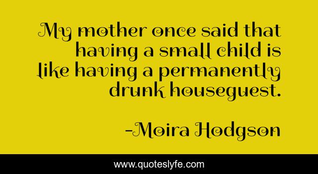 My mother once said that having a small child is like having a permanently drunk houseguest.