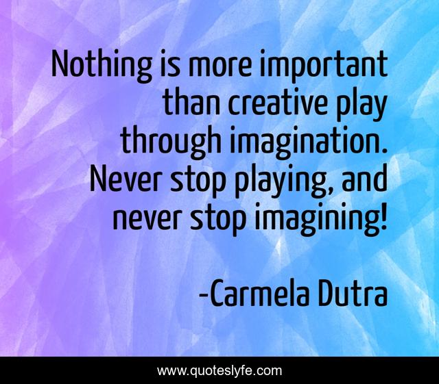 Nothing is more important than creative play through imagination. Never stop playing, and never stop imagining!