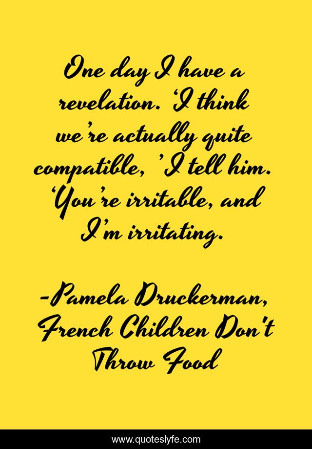 One day I have a revelation. ‘I think we’re actually quite compatible, ’ I tell him. ‘You’re irritable, and I’m irritating.
