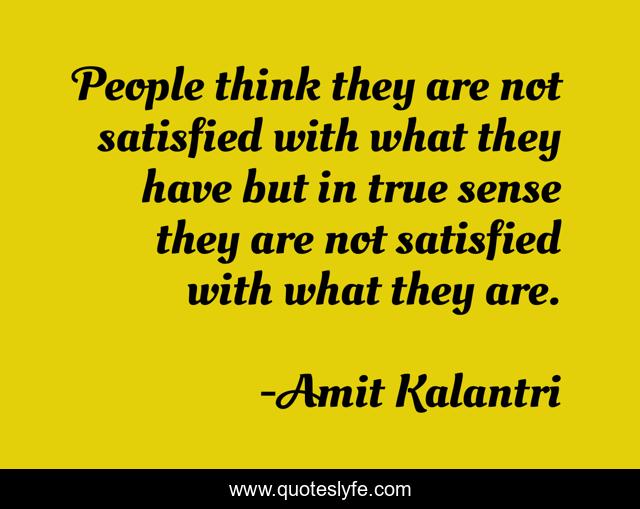 People think they are not satisfied with what they have but in true sense they are not satisfied with what they are.