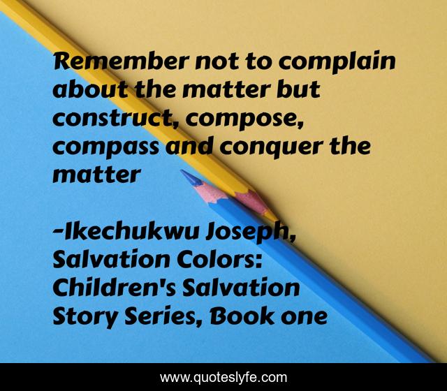 Remember not to complain about the matter but construct, compose, compass and conquer the matter
