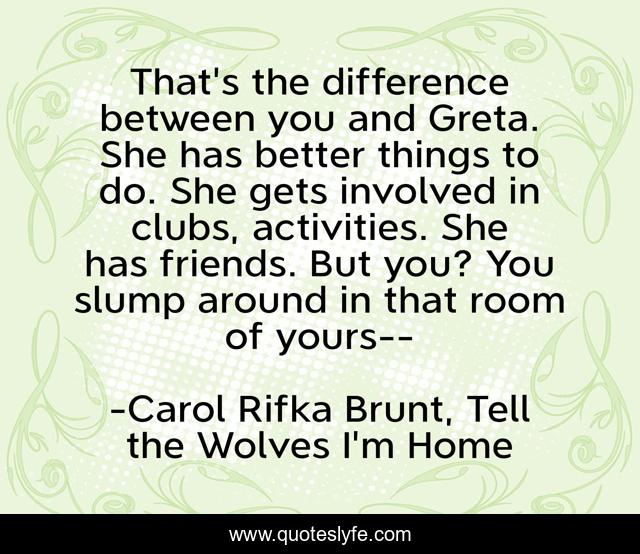 That's the difference between you and Greta. She has better things to do. She gets involved in clubs, activities. She has friends. But you? You slump around in that room of yours--