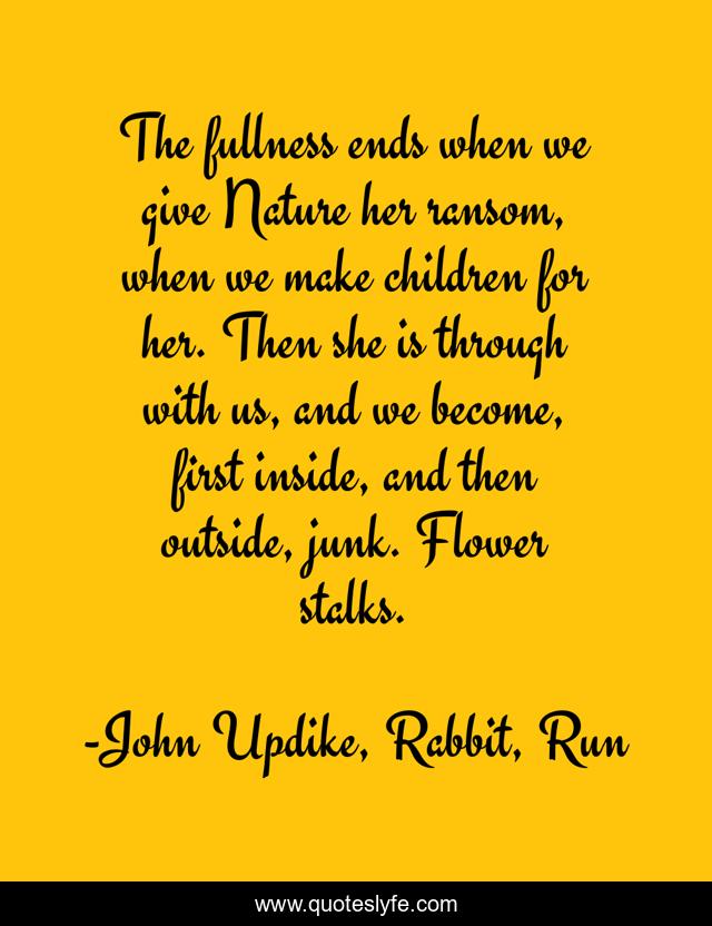 The fullness ends when we give Nature her ransom, when we make children for her. Then she is through with us, and we become, first inside, and then outside, junk. Flower stalks.