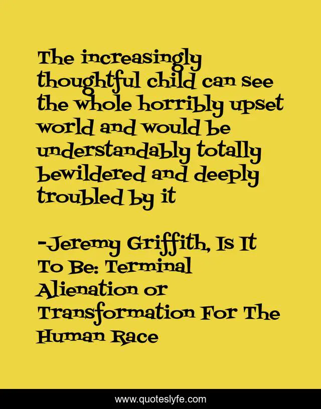 The increasingly thoughtful child can see the whole horribly upset world and would be understandably totally bewildered and deeply troubled by it