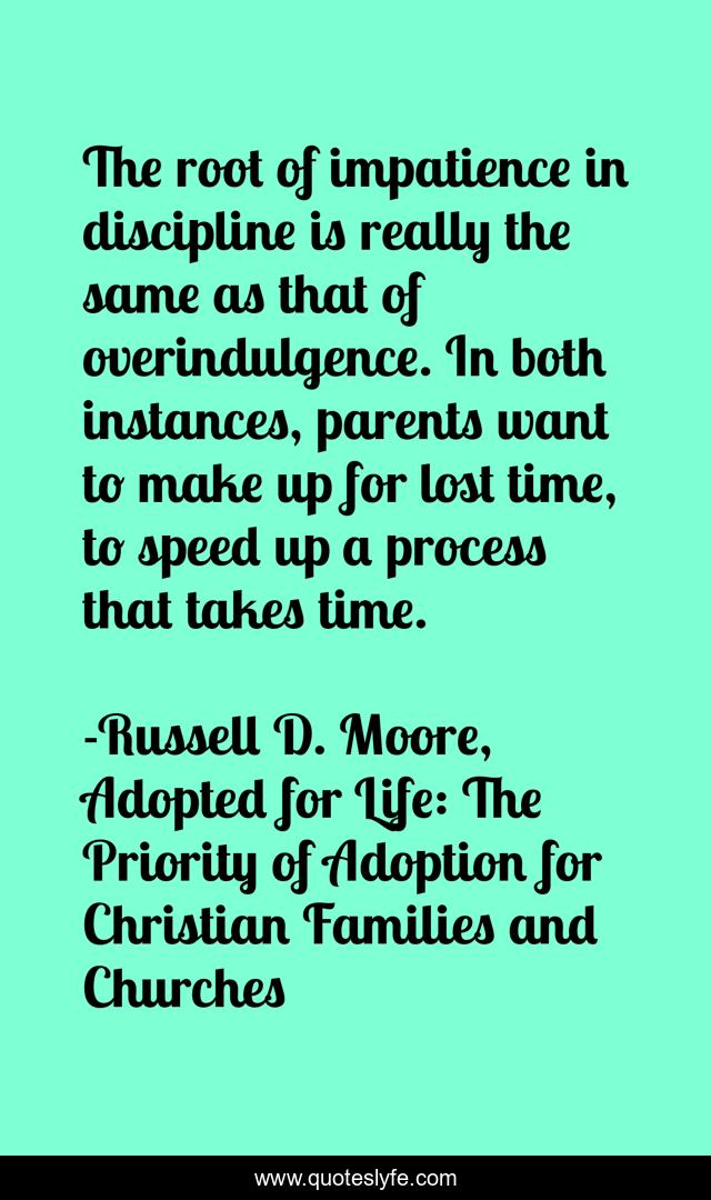 The root of impatience in discipline is really the same as that of overindulgence. In both instances, parents want to make up for lost time, to speed up a process that takes time.