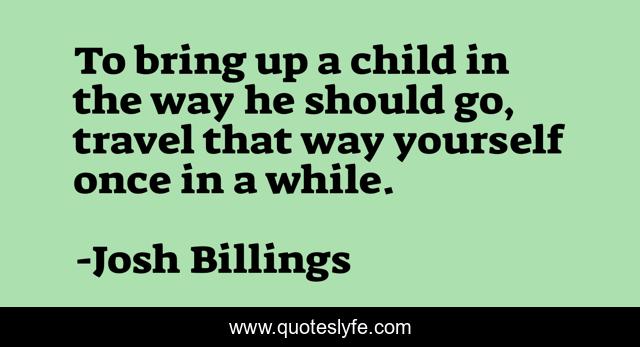 To bring up a child in the way he should go, travel that way yourself once in a while.