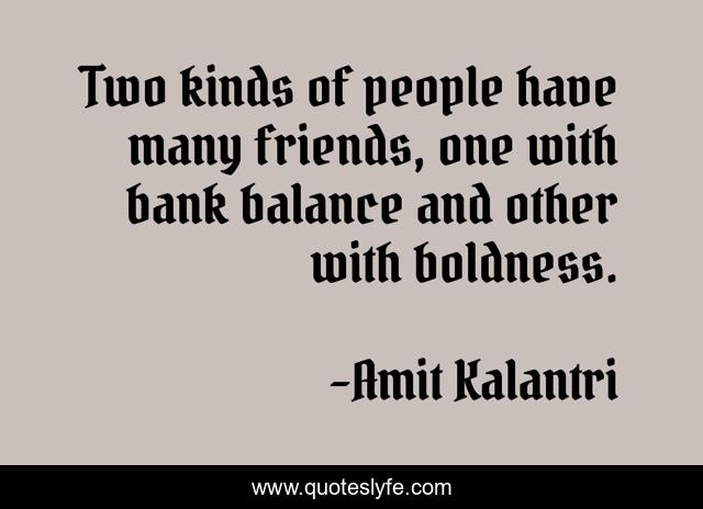 Two kinds of people have many friends, one with bank balance and other with boldness.