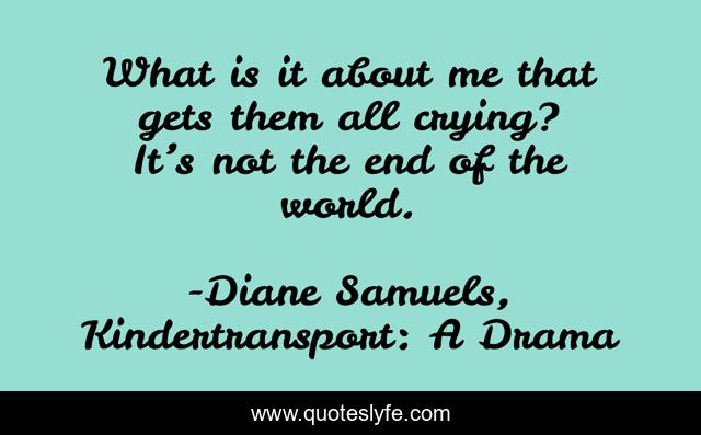 What is it about me that gets them all crying? It’s not the end of the world.