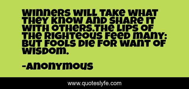 Winners will take what they know and share it with others.The lips of the righteous feed many: but fools die for want of wisdom.
