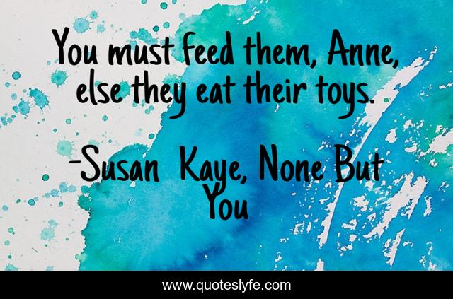 You must feed them, Anne, else they eat their toys.