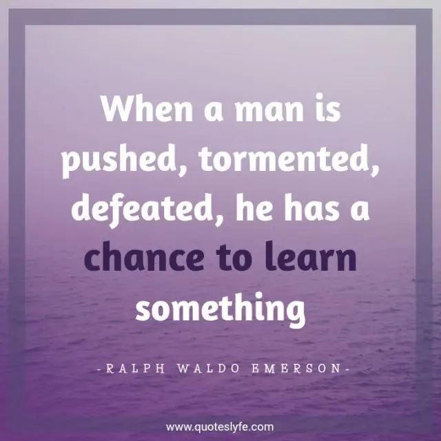 When a man is pushed, tormented, defeated, he has a chance to learn something.