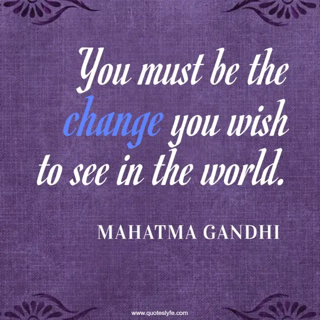 You must be the change you wish to see in the world.