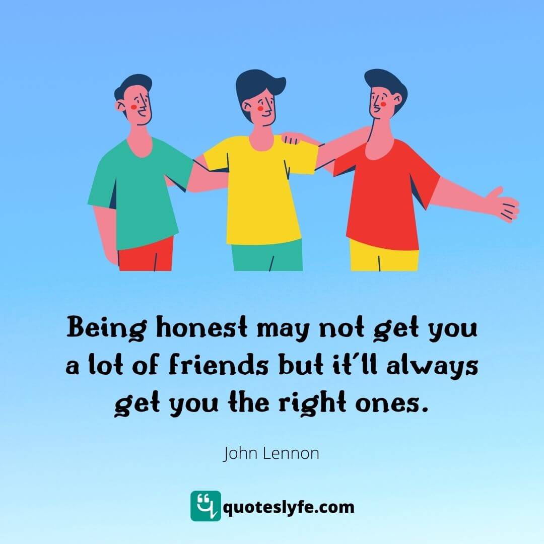 Being honest may not get you a lot of friends but it’ll always get you the right ones.