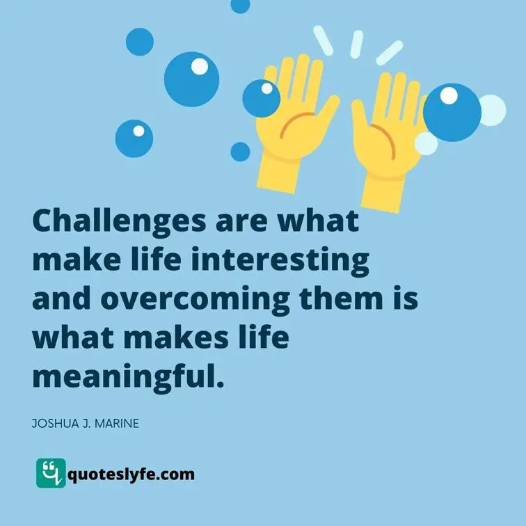 Challenges are what make life interesting and overcoming them is what makes life meaningful.