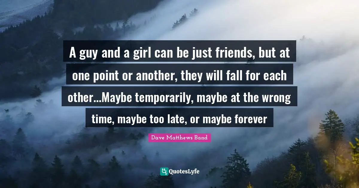 A guy and a girl can be just friends, but at one point or another, they will fall for each other...Maybe temporarily, maybe at the wrong time, maybe too late, or maybe forever