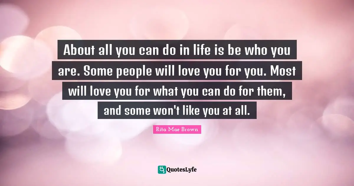 Rita Mae Brown Quotes: About all you can do in life is be who you are. Some people will love you for you. Most will love you for what you can do for them, and some won't like you at all.