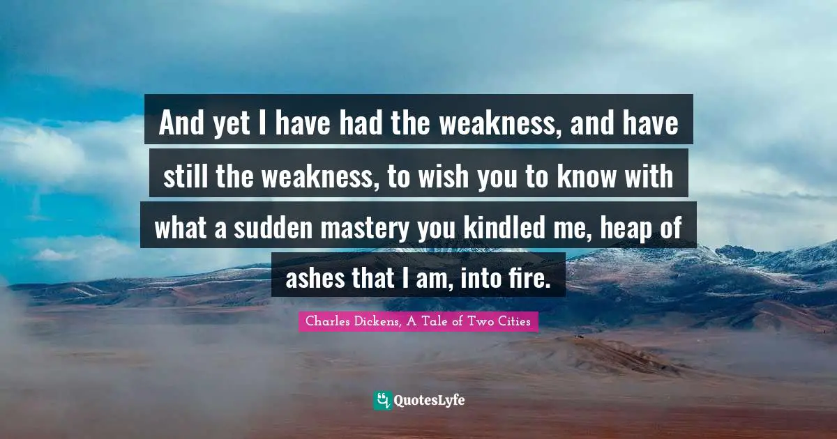 Charles Dickens, A Tale Of Two Cities Quotes: "‎And yet I have had the weakness, and have still the weakness, to wish you to know with what a sudden mastery you kindled me, heap of ashes that I am, into fire."