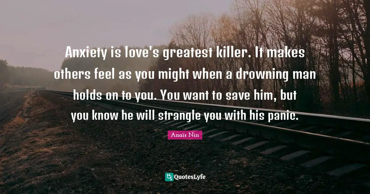 Anxiety is love's greatest killer. It makes others feel as you might when a drowning man holds on to you. You want to save him, but you know he will strangle you with his panic.