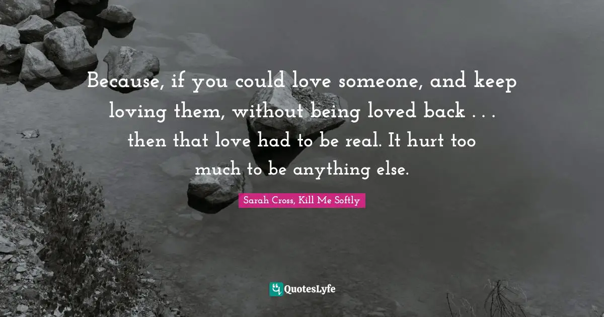 Softly Quotes: "Because, if you could love someone, and keep loving them, without being loved back . . . then that love had to be real. It hurt too much to be anything else."